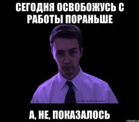 сегодня освобожусь с работы пораньше а, не, показалось