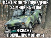 даже если ты приедешь за мной на этом я скажу.... похуй...промолчу =)