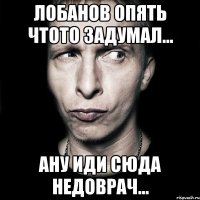 лобанов опять чтото задумал... ану иди сюда недоврач...