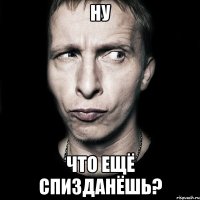 ну что ещё спизданёшь?