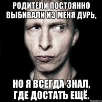 родители постоянно выбивали из меня дурь, но я всегда знал, где достать ещё.