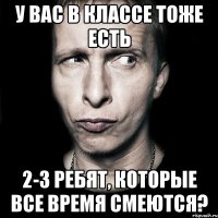 у вас в классе тоже есть 2-3 ребят, которые все время смеются?