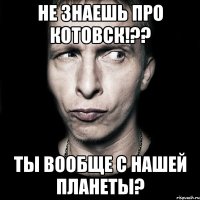 не знаешь про котовск!?? ты вообще с нашей планеты?