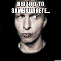 вы что-то замышляете... 