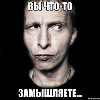 вы что-то замышляете...