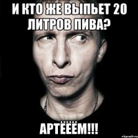 и кто же выпьет 20 литров пива? артёёём!!!