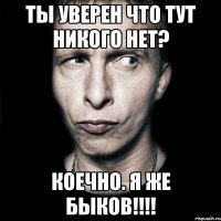 ты уверен что тут никого нет? коечно. я же быков!!!