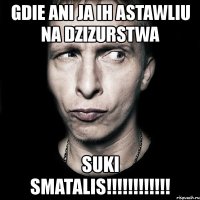 gdie ani ja ih astawliu na dzizurstwa suki smatalis!!!