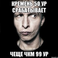 кремень 50 ур срабатывает чеще чкм 99 ур