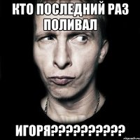 кто последний раз поливал игоря???