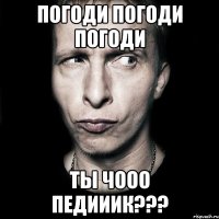 погоди погоди погоди ты чооо педииик???