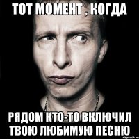 тот момент , когда рядом кто-то включил твою любимую песню