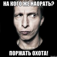 на кого же наорать? поржать охота!