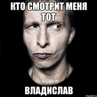 кто смотрит меня тот владислав