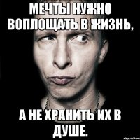 мечты нужно воплощать в жизнь, а не хранить их в душе.