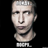 пойду... посру...