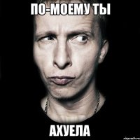 по-моему ты ахуела