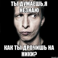 ты думаешь,я незнаю как ты дрочишь на ники?