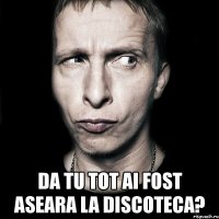  da tu tot ai fost aseara la discoteca?