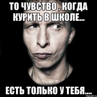 то чувство , когда курить в школе... есть только у тебя....