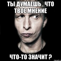 ты думаешь , что твое мнение что-то значит ?