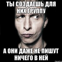 ты создаешь для них группу а они даже не пишут ничего в ней