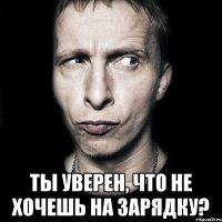  ты уверен, что не хочешь на зарядку?