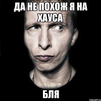 да не похож я на хауса бля