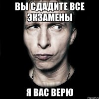 вы сдадите все экзамены я вас верю