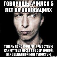 говоришь, учился 5 лет на инновациях теперь ясно почему я чувствую как от тебя несет совсем новой, неизведанной мне тупостью