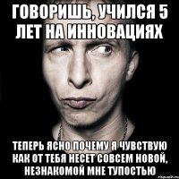 говоришь, учился 5 лет на инновациях теперь ясно почему я чувствую как от тебя несет совсем новой, незнакомой мне тупостью