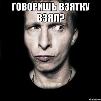 говоришь взятку взял? 