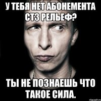 у тебя нет абонемента стз рельеф? ты не познаешь что такое сила.