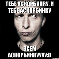 тебе аскорбинrу, и тебе аскорбинку всем аскорбинкуууу:d