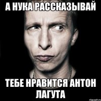 а нука рассказывай тебе нравится антон лагута