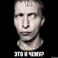 ты это к чему?