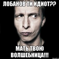 лобанов ти идиот?? мать твою волшебница!!!