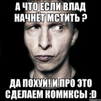 а что если влад начнёт мстить ? да похуй! и про это сделаем комиксы :d