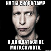 ну ты скоро там? я дождаться не могу.скукота.