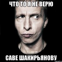 что то я не верю саве шакирьянову