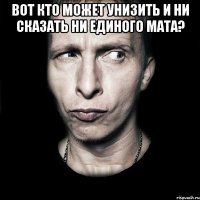 вот кто может унизить и ни сказать ни единого мата? 