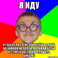 я иду к тебе)если ты не принесёшь 2 лаба на замковую аллею,я привяжу тебя к стулу и заставлю слушать бибера!