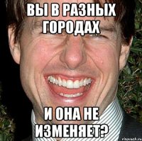 вы в разных городах и она не изменяет?