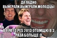 да ладно выйграли,выйграли,молодцы в fifa 13,pes 2013 отомщю в 3 раза больще :d