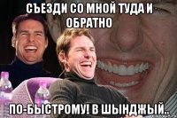 съезди со мной туда и обратно по-быстрому! в шынджый..