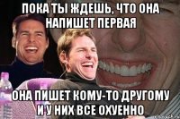 пока ты ждешь, что она напишет первая она пишет кому-то другому и у них все охуенно