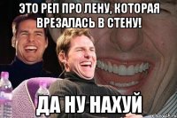 это реп про лену, которая врезалась в стену! да ну нахуй