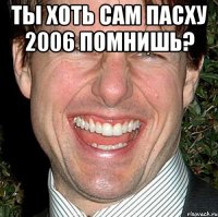 ты хоть сам пасху 2006 помнишь? 