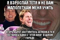 я взрослая тётя и не вам малолеткам меня учить игорь и брат,заступитесь за меня,а то я останусь одна с "этой аней" в целом городе