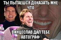 ты пытаешся доказать мне что винцеслав дал тебе автограф